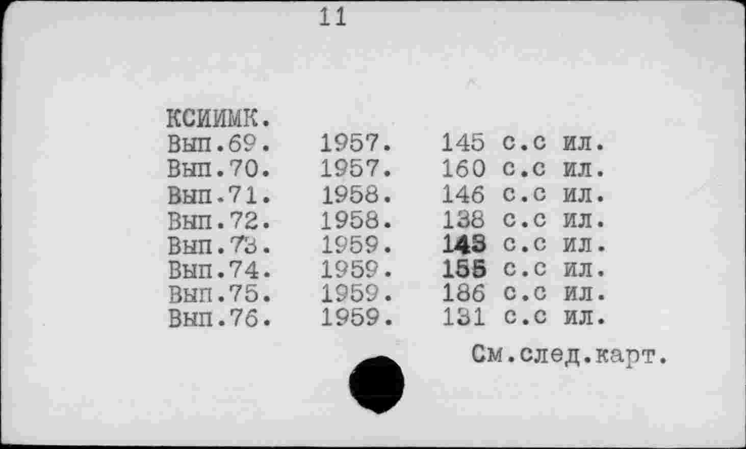 ﻿11
ксиимк.				
Вып.69.	1957.	145	с.с	ил.
Вып.70.	1957.	160	с.с	ил.
Вып.71.	1958.	146	с.с	ил.
Вып.72.	1958.	138	с.с	ил.
Вып.73.	1959.	143	с.с	ил.
Вып.74.	1959.	155	с.с	ил.
Вып.75.	1959.	186	с.с	ил.
Вып.76.	1959.	131	с.с	ил.
См.след.карт.